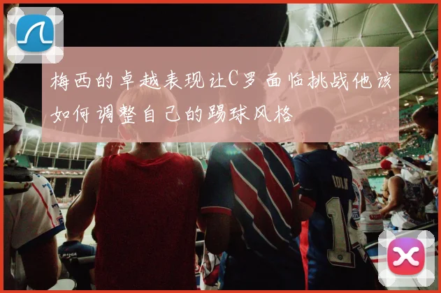 梅西的卓越表现让C罗面临挑战他该如何调整自己的踢球风格