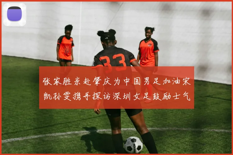 张家胜亲赴肇庆为中国男足加油宋凯孙雯携手探访深圳女足鼓励士气