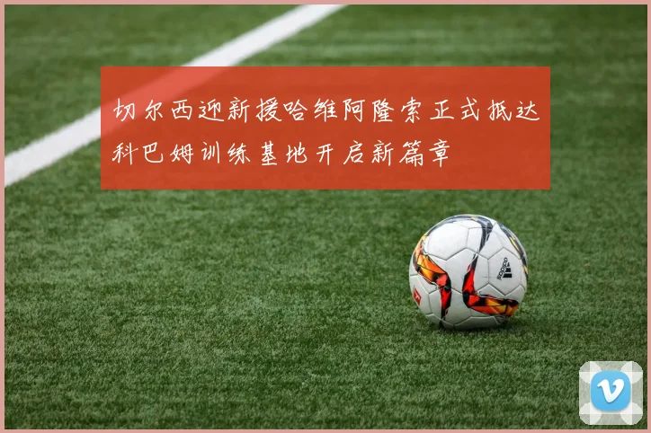 切尔西迎新援哈维阿隆索正式抵达科巴姆训练基地开启新篇章