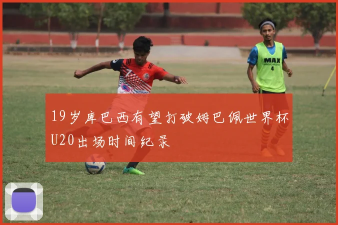 19岁库巴西有望打破姆巴佩世界杯U20出场时间纪录