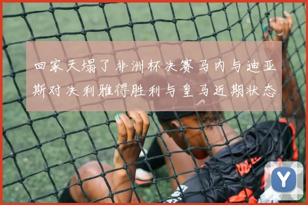 回家天塌了非洲杯决赛马内与迪亚斯对决利雅得胜利与皇马近期状态堪忧