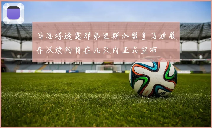马洛塔透露邓弗里斯加盟皇马进展齐沃续约将在几天内正式宣布