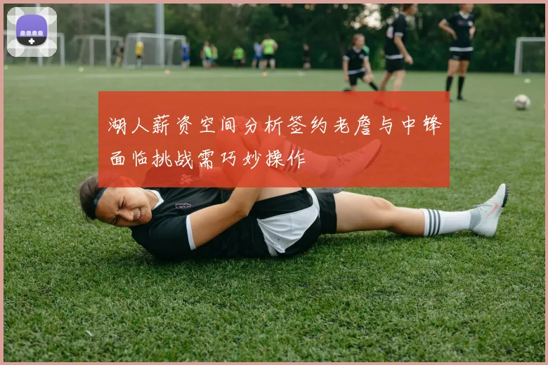 湖人薪资空间分析签约老詹与中锋面临挑战需巧妙操作
