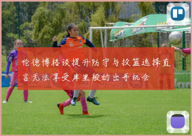 伦德博格谈提升防守与投篮选择直言无法享受库里般的出手机会