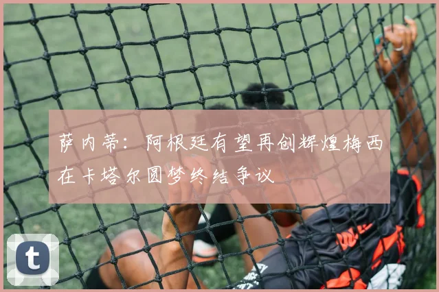 萨内蒂：阿根廷有望再创辉煌梅西在卡塔尔圆梦终结争议