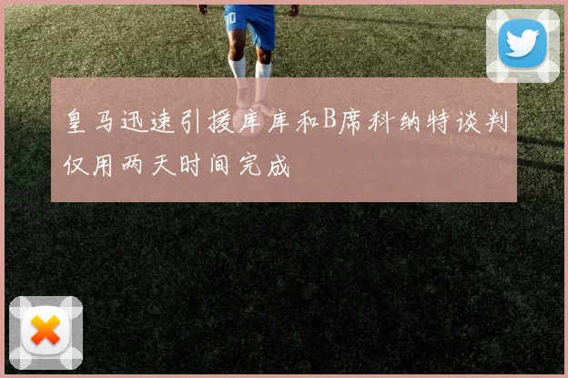 皇马迅速引援库库和B席科纳特谈判仅用两天时间完成