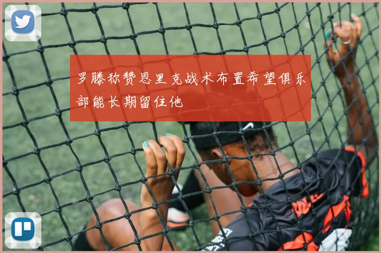 罗滕称赞恩里克战术布置希望俱乐部能长期留住他