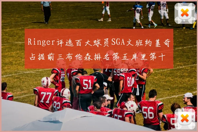 Ringer评选百大球员SGA文班约基奇占据前三布伦森排名第五库里第十杜兰特第十六詹姆斯第二十