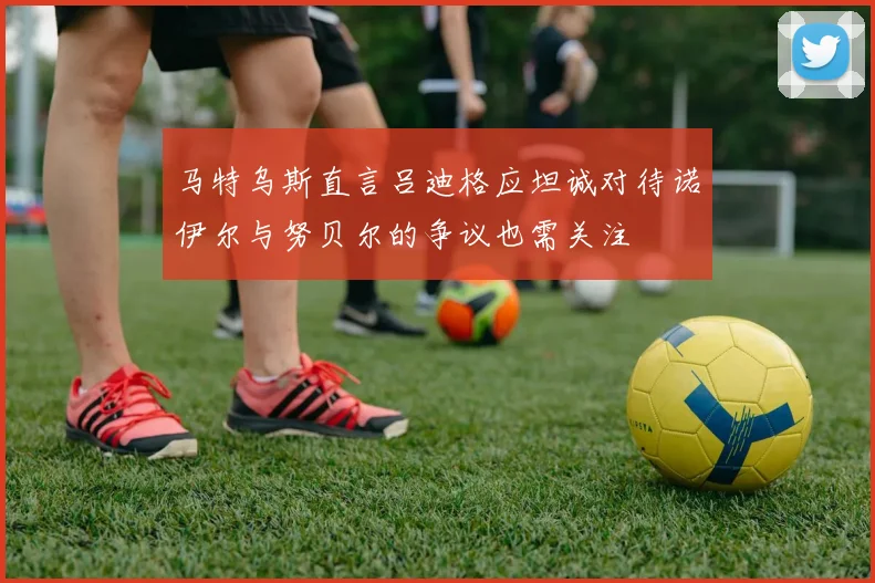 马特乌斯直言吕迪格应坦诚对待诺伊尔与努贝尔的争议也需关注