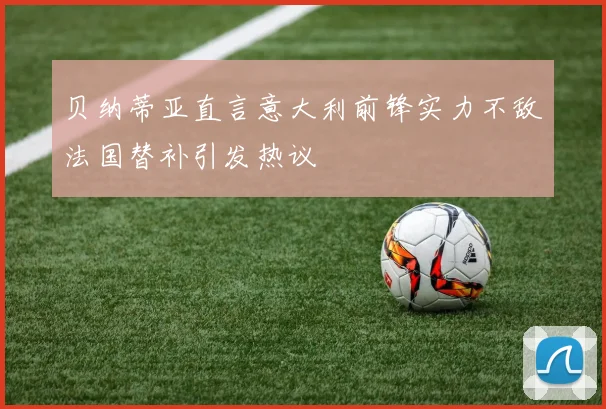 贝纳蒂亚直言意大利前锋实力不敌法国替补引发热议