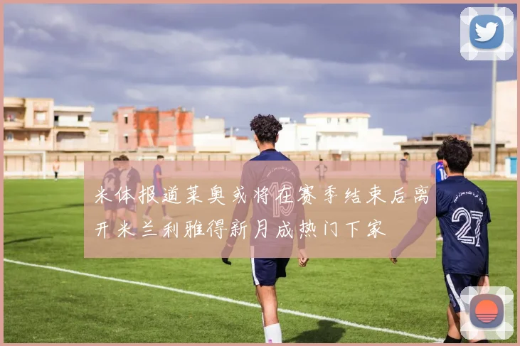 米体报道莱奥或将在赛季结束后离开米兰利雅得新月成热门下家