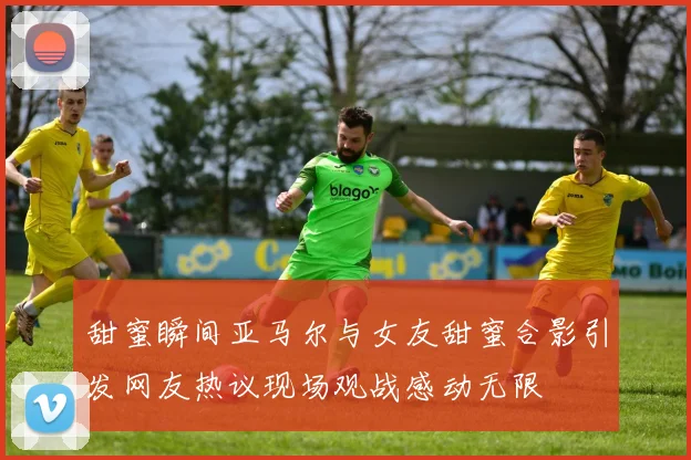 甜蜜瞬间亚马尔与女友甜蜜合影引发网友热议现场观战感动无限