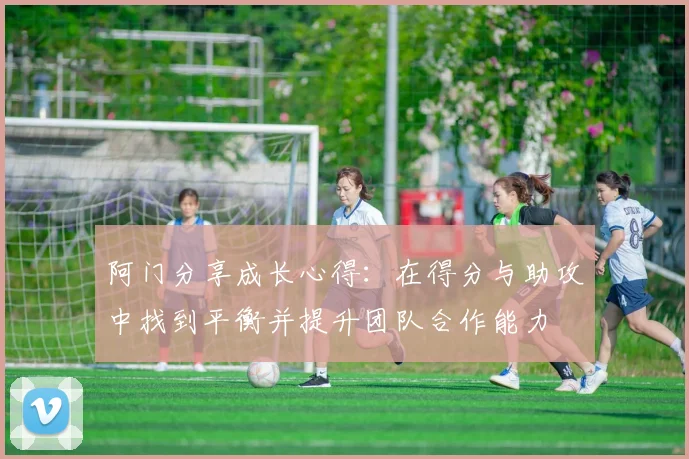 阿门分享成长心得：在得分与助攻中找到平衡并提升团队合作能力