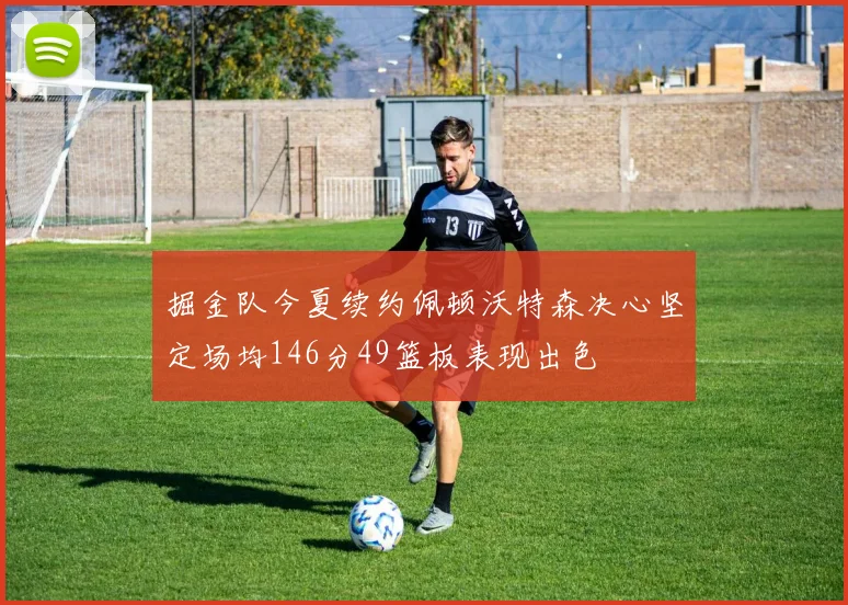 掘金队今夏续约佩顿沃特森决心坚定场均146分49篮板表现出色