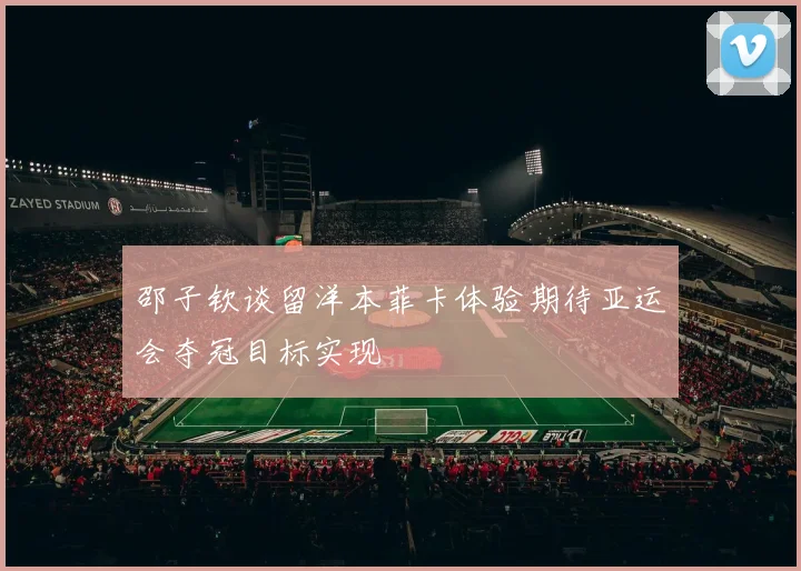 邵子钦谈留洋本菲卡体验期待亚运会夺冠目标实现