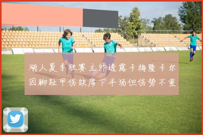 湖人夏季联赛主帅透露卡梅隆卡尔因脚趾甲伤缺席下半场但伤势不重
