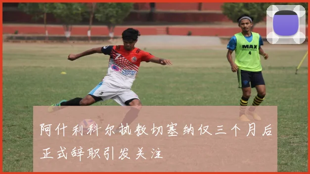阿什利科尔执教切塞纳仅三个月后正式辞职引发关注